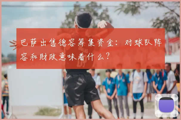巴萨出售德容筹集资金：对球队阵容和财政意味着什么？