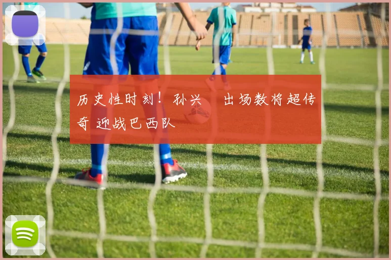 历史性时刻！孙兴慜出场数将超传奇 迎战巴西队