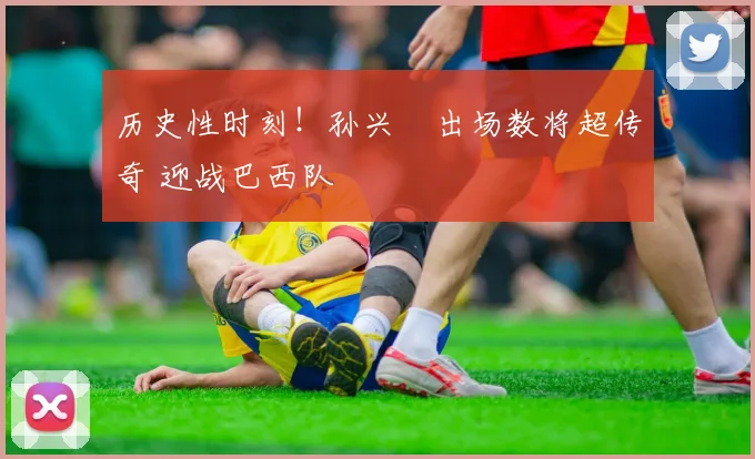 历史性时刻!孙兴慜出场数将超传奇 迎战巴西队