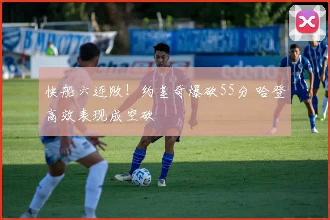 快船六连败!约基奇爆砍55分 哈登高效表现成空砍