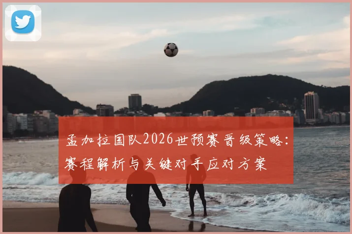 孟加拉国队2026世预赛晋级策略:赛程解析与关键对手应对方案