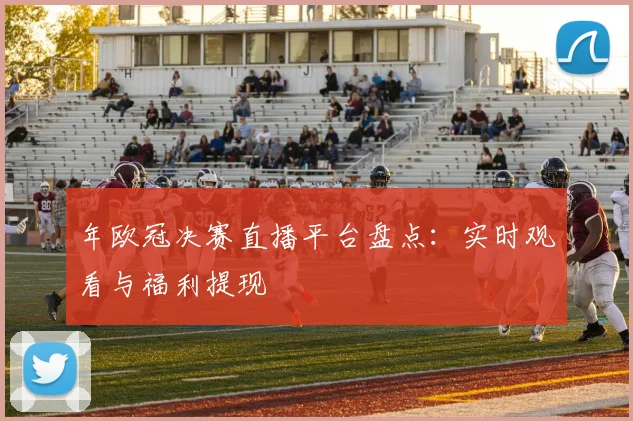 年欧冠决赛直播平台盘点:实时观看与福利提现