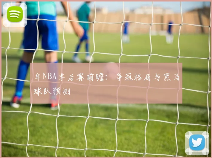 年NBA季后赛前瞻：争冠格局与黑马球队预测