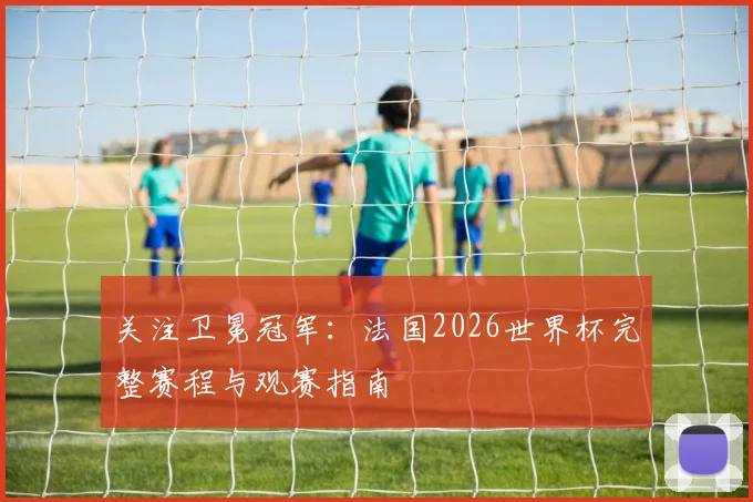 关注卫冕冠军：法国2026世界杯完整赛程与观赛指南