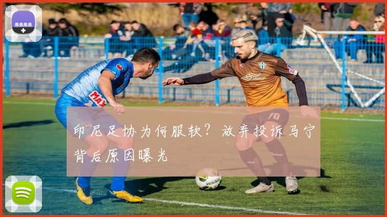 印尼足协为何服软?放弃投诉马宁背后原因曝光