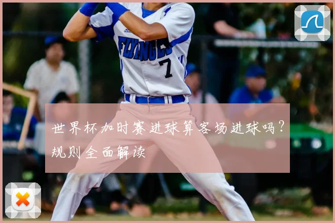 世界杯加时赛进球算客场进球吗?规则全面解读