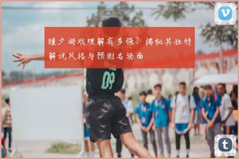 瞳夕游戏理解有多强？揭秘其独特解说风格与预测名场面