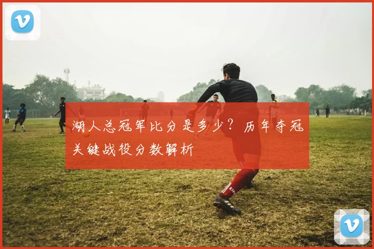 湖人总冠军比分是多少?历年夺冠关键战役分数解析
