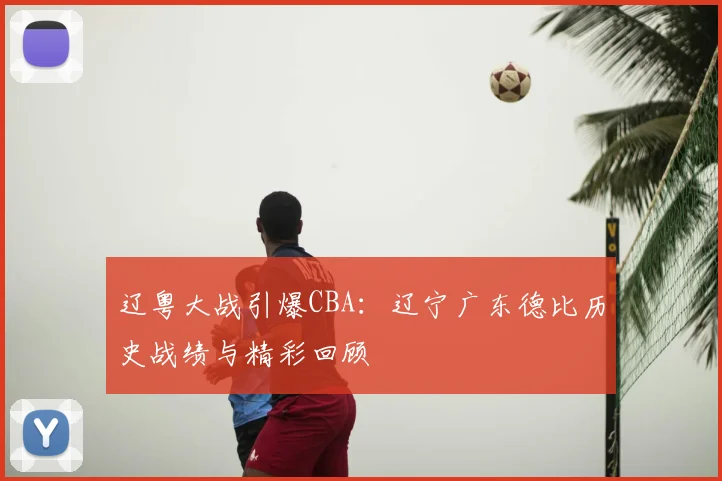 辽粤大战引爆CBA：辽宁广东德比历史战绩与精彩回顾