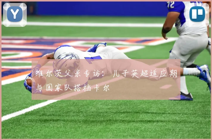 维尔茨父亲专访:儿子英超适应期与国家队搭档卡尔
