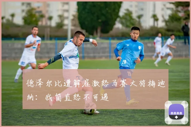 德泽尔比遭解雇激怒马赛大将梅迪纳：我简直怒不可遏