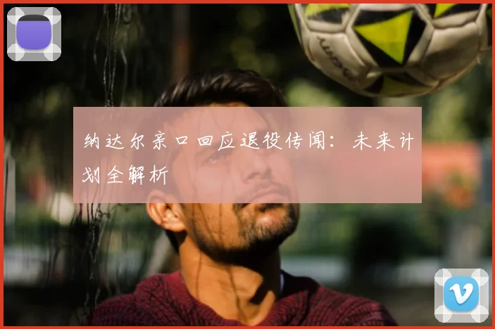 纳达尔亲口回应退役传闻：未来计划全解析