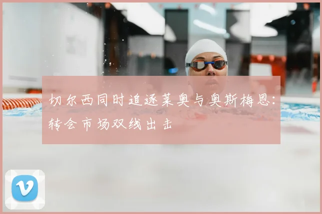 切尔西同时追逐莱奥与奥斯梅恩:转会市场双线出击