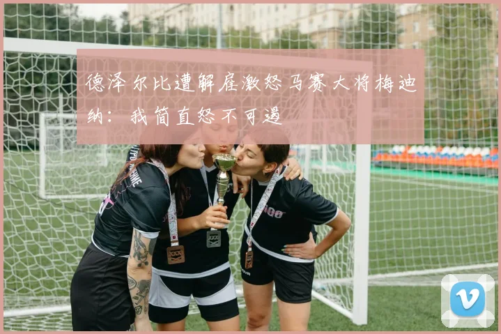 德泽尔比遭解雇激怒马赛大将梅迪纳:我简直怒不可遏