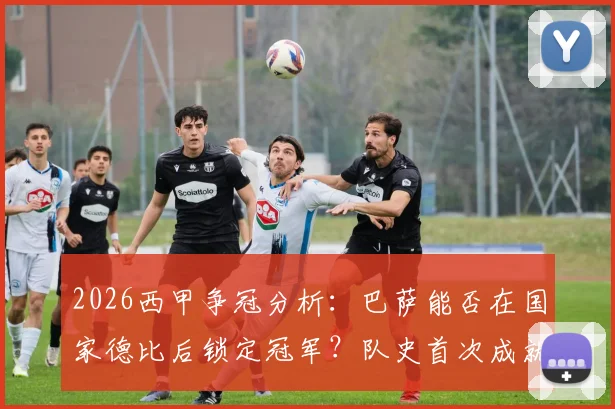 2026西甲争冠分析:巴萨能否在国家德比后锁定冠军?队史首次成就近在眼前