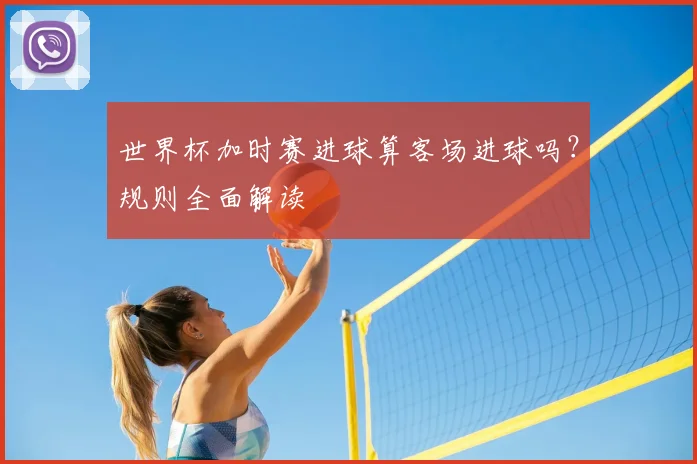 世界杯加时赛进球算客场进球吗？规则全面解读