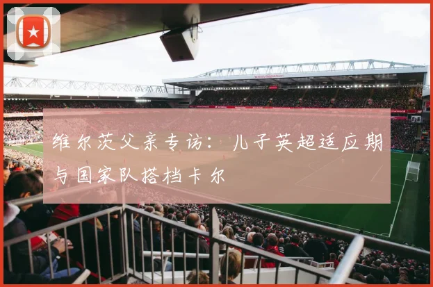 维尔茨父亲专访:儿子英超适应期与国家队搭档卡尔