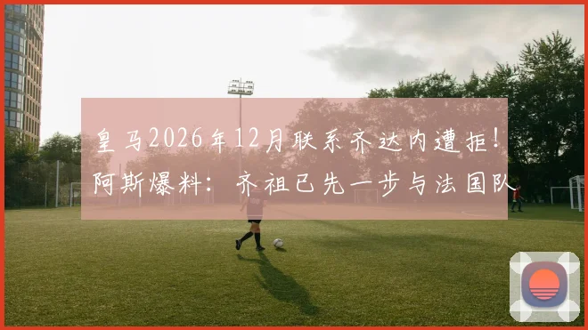 皇马2026年12月联系齐达内遭拒!阿斯爆料:齐祖已先一步与法国队达成执教协议